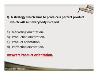 Q. A strategy which aims to produce a perfect product
which will suit everybody is called
a) Marketing orientation.
b) Production orientation.
c) Product orientation.
d) Perfection orientation.
Prashant B. Kalaskar
 