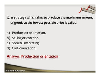 Q. A strategy which aims to produce the maximum amount
of goods at the lowest possible price is called:
a) Production orientation.
b) Selling orientation.
c) Societal marketing.
d) Cost orientation.
Prashant B. Kalaskar
 