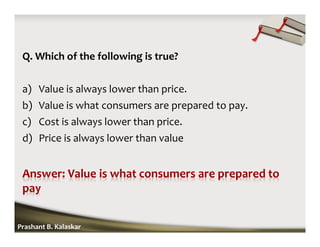 Q. Which of the following is true?
a) Value is always lower than price.
b) Value is what consumers are prepared to pay.
c) Cost is always lower than price.
d) Price is always lower than value
Prashant B. Kalaskar
 