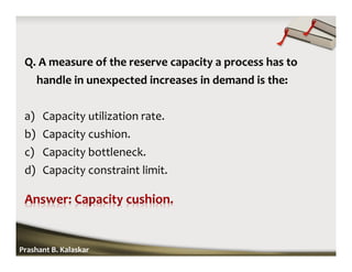 Q. A measure of the reserve capacity a process has to
handle in unexpected increases in demand is the:
a) Capacity utilization rate.
b) Capacity cushion.
c) Capacity bottleneck.
d) Capacity constraint limit.
Prashant B. Kalaskar
 
