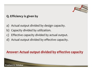 Q. Efficiency is given by
a) Actual output divided by design capacity.
b) Capacity divided by utilization.
c) Effective capacity divided by actual output.
d) Actual output divided by effective capacity.
Prashant B. Kalaskar
 