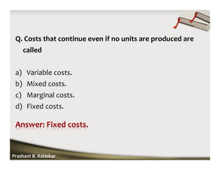 Q. Costs that continue even if no units are produced are
called
a) Variable costs.
b) Mixed costs.
c) Marginal costs.
d) Fixed costs.
Prashant B. Kalaskar
 