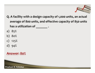 Q. A facility with a design capacity of 1,000 units, an actual
average of 800 units, and effective capacity of 850 units
has a utilization of _______ .
a) 85%
b) 80%
c) 125%
d) 94%
Prashant B. Kalaskar
 