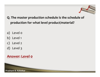 Q. The master production schedule is the schedule of
production for what level product/material?
a) Level 0
b) Level 1
c) Level 2
d) Level 3
Prashant B. Kalaskar
 