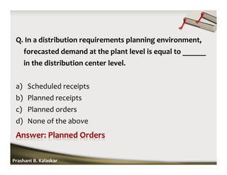 Q. In a distribution requirements planning environment,
forecasted demand at the plant level is equal to ______
in the distribution center level.
a) Scheduled receipts
b) Planned receipts
c) Planned orders
d) None of the above
Prashant B. Kalaskar
 