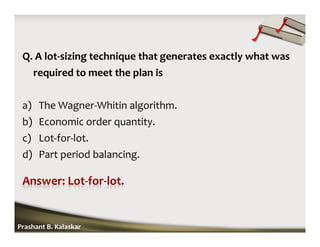 Q. A lot-sizing technique that generates exactly what was
required to meet the plan is
a) The Wagner-Whitin algorithm.
b) Economic order quantity.
c) Lot-for-lot.
d) Part period balancing.
Prashant B. Kalaskar
 