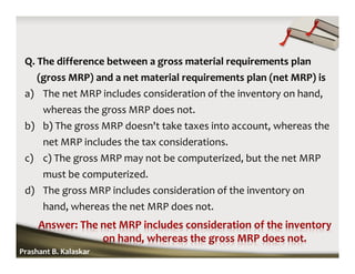 Q. The difference between a gross material requirements plan
(gross MRP) and a net material requirements plan (net MRP) is
a) The net MRP includes consideration of the inventory on hand,
whereas the gross MRP does not.
b) b) The gross MRP doesn't take taxes into account, whereas the
net MRP includes the tax considerations.
c) c) The gross MRP may not be computerized, but the net MRP
must be computerized.
d) The gross MRP includes consideration of the inventory on
hand, whereas the net MRP does not.
Prashant B. Kalaskar
 