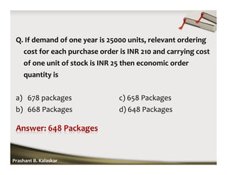 Q. If demand of one year is 25000 units, relevant ordering
cost for each purchase order is INR 210 and carrying cost
of one unit of stock is INR 25 then economic order
quantity is
a) 678 packages c) 658 Packages
b) 668 Packages d) 648 Packages
Prashant B. Kalaskar
 