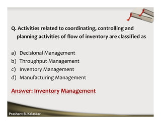 Q. Activities related to coordinating, controlling and
planning activities of flow of inventory are classified as
a) Decisional Management
b) Throughput Management
c) Inventory Management
d) Manufacturing Management
Prashant B. Kalaskar
 
