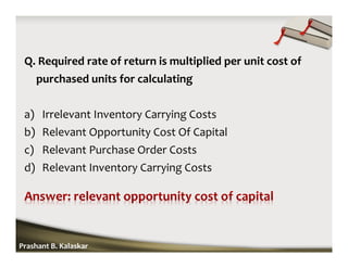 Q. Required rate of return is multiplied per unit cost of
purchased units for calculating
a) Irrelevant Inventory Carrying Costs
b) Relevant Opportunity Cost Of Capital
c) Relevant Purchase Order Costs
d) Relevant Inventory Carrying Costs
Prashant B. Kalaskar
 