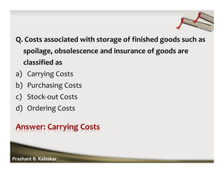 Q. Costs associated with storage of finished goods such as
spoilage, obsolescence and insurance of goods are
classified as
a) Carrying Costs
b) Purchasing Costs
c) Stock-out Costs
d) Ordering Costs
Prashant B. Kalaskar
 