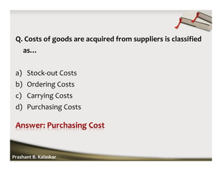 Q. Costs of goods are acquired from suppliers is classified
as…
a) Stock-out Costs
b) Ordering Costs
c) Carrying Costs
d) Purchasing Costs
Prashant B. Kalaskar
 