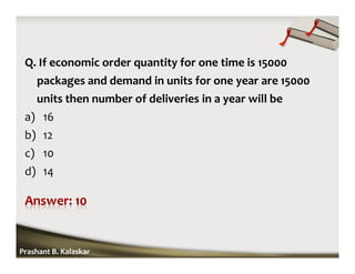 Q. If economic order quantity for one time is 15000
packages and demand in units for one year are 15000
units then number of deliveries in a year will be
a) 16
b) 12
c) 10
d) 14
Prashant B. Kalaskar
 