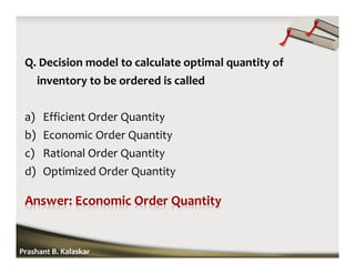Q. Decision model to calculate optimal quantity of
inventory to be ordered is called
a) Efficient Order Quantity
b) Economic Order Quantity
c) Rational Order Quantity
d) Optimized Order Quantity
Prashant B. Kalaskar
 