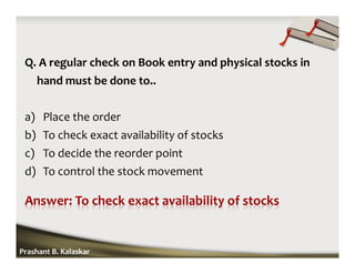 Q. A regular check on Book entry and physical stocks in
hand must be done to..
a) Place the order
b) To check exact availability of stocks
c) To decide the reorder point
d) To control the stock movement
Prashant B. Kalaskar
 