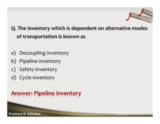 Q. The inventory which is dependent on alternative modes
of transportation is known as
a) Decoupling inventory
b) Pipeline inventory
c) Safety inventory
d) Cycle inventory
Prashant B. Kalaskar
 