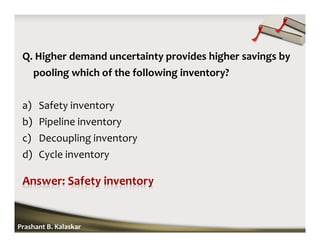 Q. Higher demand uncertainty provides higher savings by
pooling which of the following inventory?
a) Safety inventory
b) Pipeline inventory
c) Decoupling inventory
d) Cycle inventory
Prashant B. Kalaskar
 
