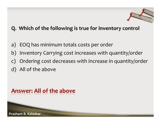 Q. Which of the following is true for inventory control
a) EOQ has minimum totals costs per order
b) Inventory Carrying cost increases with quantity/order
c) Ordering cost decreases with increase in quantity/order
d) All of the above
Prashant B. Kalaskar
 