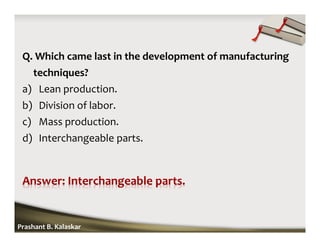 Q. Which came last in the development of manufacturing
techniques?
a) Lean production.
b) Division of labor.
c) Mass production.
d) Interchangeable parts.
Prashant B. Kalaskar
 