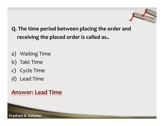 Q. The time period between placing the order and
receiving the placed order is called as..
a) Waiting Time
b) Takt Time
c) Cycle Time
d) Lead Time
Prashant B. Kalaskar
 