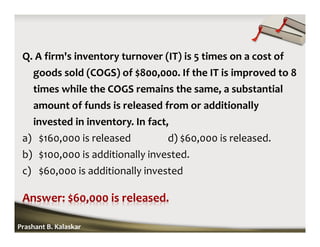 Q. A firm's inventory turnover (IT) is 5 times on a cost of
goods sold (COGS) of $800,000. If the IT is improved to 8
times while the COGS remains the same, a substantial
amount of funds is released from or additionally
invested in inventory. In fact,
a) $160,000 is released d) $60,000 is released.
b) $100,000 is additionally invested.
c) $60,000 is additionally invested
Prashant B. Kalaskar
 