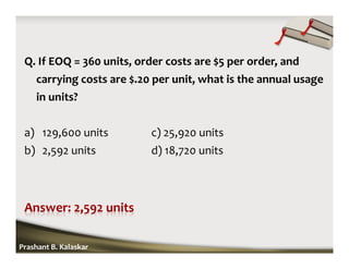 Q. If EOQ = 360 units, order costs are $5 per order, and
carrying costs are $.20 per unit, what is the annual usage
in units?
a) 129,600 units c) 25,920 units
b) 2,592 units d) 18,720 units
Prashant B. Kalaskar
 