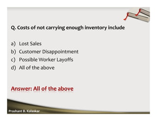 Q. Costs of not carrying enough inventory include
a) Lost Sales
b) Customer Disappointment
c) Possible Worker Layoffs
d) All of the above
Prashant B. Kalaskar
 