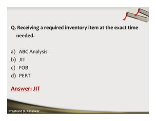 Q. Receiving a required inventory item at the exact time
needed.
a) ABC Analysis
b) JIT
c) FOB
d) PERT
Prashant B. Kalaskar
 