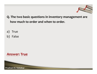 Q. The two basic questions in inventory management are
how much to order and when to order.
a) True
b) False
Prashant B. Kalaskar
 