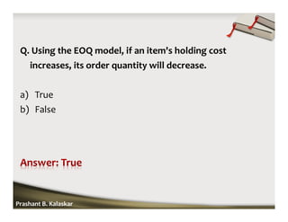 Q. Using the EOQ model, if an item's holding cost
increases, its order quantity will decrease.
a) True
b) False
Prashant B. Kalaskar
 