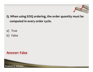 Q. When using EOQ ordering, the order quantity must be
computed in every order cycle.
a) True
b) False
Prashant B. Kalaskar
 