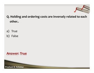 Q. Holding and ordering costs are inversely related to each
other..
a) True
b) False
Prashant B. Kalaskar
 