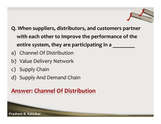 Q. When suppliers, distributors, and customers partner
with each other to improve the performance of the
entire system, they are participating in a ________
a) Channel Of Distribution
b) Value Delivery Network
c) Supply Chain
d) Supply And Demand Chain
Prashant B. Kalaskar
 
