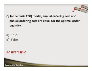 Q. In the basic EOQ model, annual ordering cost and
annual ordering cost are equal for the optimal order
quantity.
a) True
b) False
Prashant B. Kalaskar
 