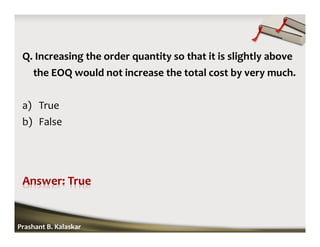Q. Increasing the order quantity so that it is slightly above
the EOQ would not increase the total cost by very much.
a) True
b) False
Prashant B. Kalaskar
 