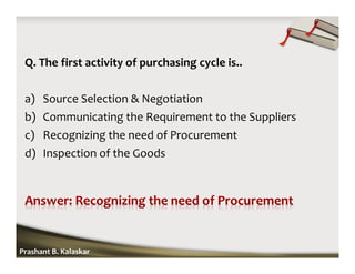 Q. The first activity of purchasing cycle is..
a) Source Selection & Negotiation
b) Communicating the Requirement to the Suppliers
c) Recognizing the need of Procurement
d) Inspection of the Goods
Prashant B. Kalaskar
 