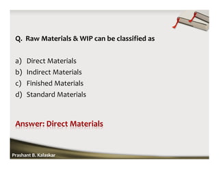 Q. Raw Materials & WIP can be classified as
a) Direct Materials
b) Indirect Materials
c) Finished Materials
d) Standard Materials
Prashant B. Kalaskar
 