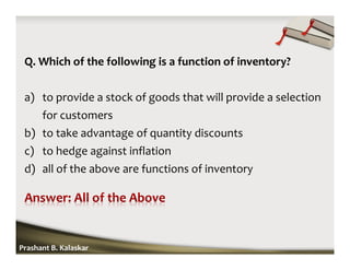 Q. Which of the following is a function of inventory?
a) to provide a stock of goods that will provide a selection
for customers
b) to take advantage of quantity discounts
c) to hedge against inflation
d) all of the above are functions of inventory
Prashant B. Kalaskar
 