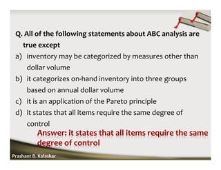 Q. All of the following statements about ABC analysis are
true except
a) inventory may be categorized by measures other than
dollar volume
b) it categorizes on-hand inventory into three groups
based on annual dollar volume
c) it is an application of the Pareto principle
d) it states that all items require the same degree of
control
Prashant B. Kalaskar
 