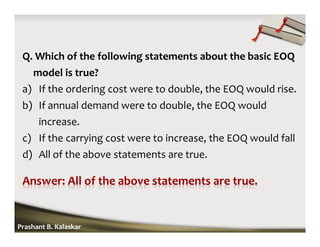 Q. Which of the following statements about the basic EOQ
model is true?
a) If the ordering cost were to double, the EOQ would rise.
b) If annual demand were to double, the EOQ would
increase.
c) If the carrying cost were to increase, the EOQ would fall
d) All of the above statements are true.
Prashant B. Kalaskar
 