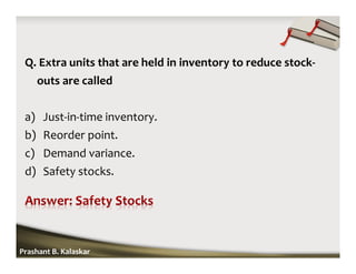 Q. Extra units that are held in inventory to reduce stock-
outs are called
a) Just-in-time inventory.
b) Reorder point.
c) Demand variance.
d) Safety stocks.
Prashant B. Kalaskar
 