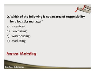Q. Which of the following is not an area of responsibility
for a logistics manager?
a) Inventory
b) Purchasing
c) Warehousing
d) Marketing
Prashant B. Kalaskar
 