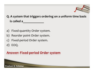 Q. A system that triggers ordering on a uniform time basis
is called a_____________
a) Fixed-quantity Order system.
b) Reorder point Order system.
c) Fixed-period Order system.
d) EOQ.
Prashant B. Kalaskar
 
