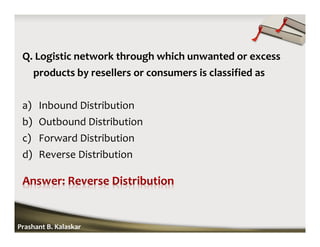 Q. Logistic network through which unwanted or excess
products by resellers or consumers is classified as
a) Inbound Distribution
b) Outbound Distribution
c) Forward Distribution
d) Reverse Distribution
Prashant B. Kalaskar
 
