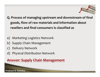 Q. Process of managing upstream and downstream of final
goods, flow of raw materials and information about
resellers and final consumers is classified as
a) Marketing Logistics Network
b) Supply Chain Management
c) Delivery Network
d) Physical Distribution Network
Prashant B. Kalaskar
 