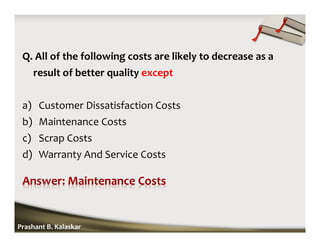 Q. All of the following costs are likely to decrease as a
result of better quality except
a) Customer Dissatisfaction Costs
b) Maintenance Costs
c) Scrap Costs
d) Warranty And Service Costs
Prashant B. Kalaskar
 
