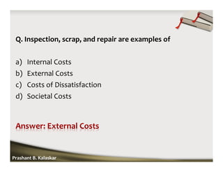 Q. Inspection, scrap, and repair are examples of
a) Internal Costs
b) External Costs
c) Costs of Dissatisfaction
d) Societal Costs
Prashant B. Kalaskar
 
