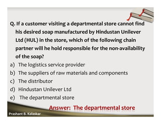 Q. If a customer visiting a departmental store cannot find
his desired soap manufactured by Hindustan Unilever
Ltd (HUL) in the store, which of the following chain
partner will he hold responsible for the non-availability
of the soap?
a) The logistics service provider
b) The suppliers of raw materials and components
c) The distributor
d) Hindustan Unilever Ltd
e) The departmental store
Prashant B. Kalaskar
 