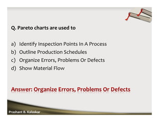 Q. Pareto charts are used to
a) Identify Inspection Points In A Process
b) Outline Production Schedules
c) Organize Errors, Problems Or Defects
d) Show Material Flow
Prashant B. Kalaskar
 