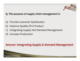 Q. The purpose of supply chain management is
a) Provide Customer Satisfaction
b) Improve Quality Of A Product
c) Integrating Supply And Demand Management
d) Increase Production
Prashant B. Kalaskar
 